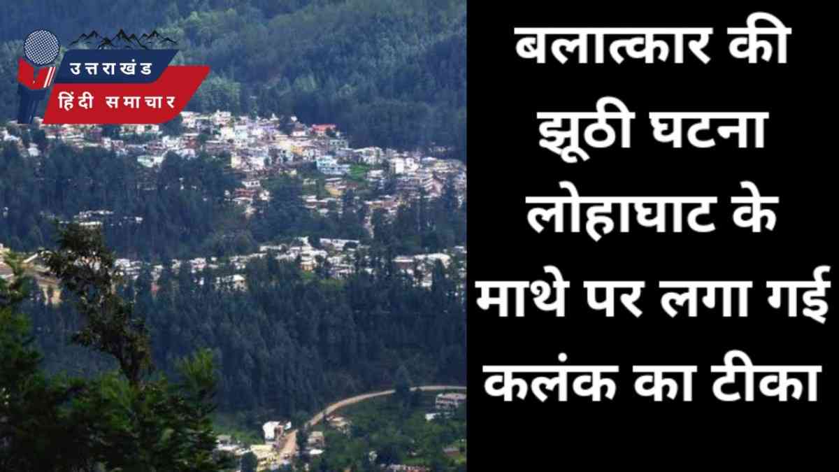 बलात्कार की झूठी घटना ने लगाया लोहाघाट के माथे पर कलंक का टीका