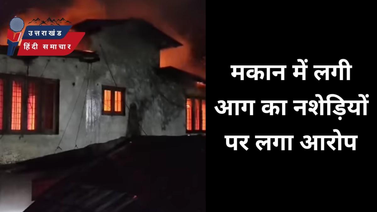 मकान में लगी आग , नशेड़ियों पर लगा आरोप