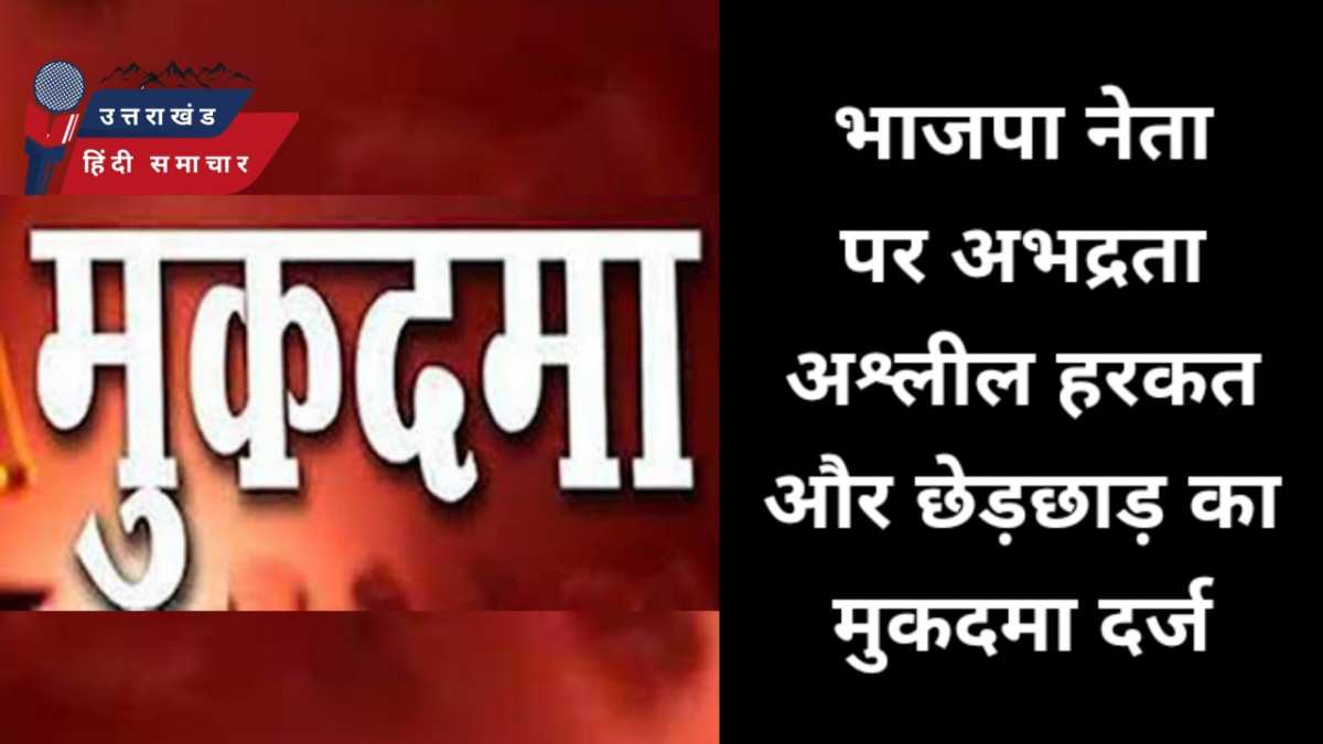 भाजपा नेता पर अभद्रता , अश्लील हरकत और छेड़छाड़ का मुकदमा दर्ज