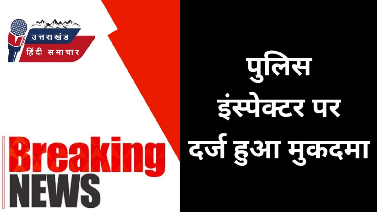 बड़ी खबर : इंस्पेक्टर पर मुकदमा दर्ज