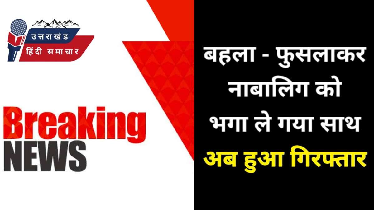 नाबालिग को बहला- फुसलाकर भगा ले गया अपने साथ , अब हुआ गिरफ्तार